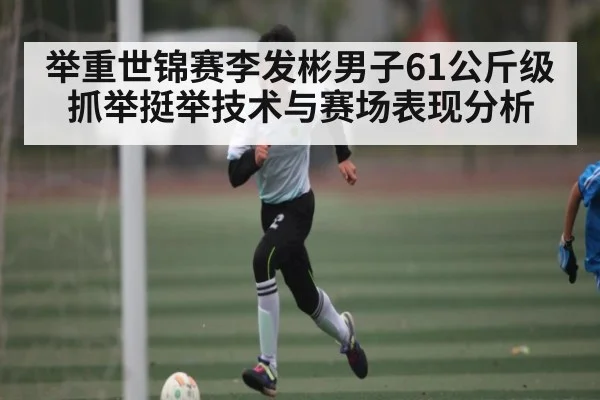 举重世锦赛李发彬男子61公斤级抓举挺举技术与赛场表现分析