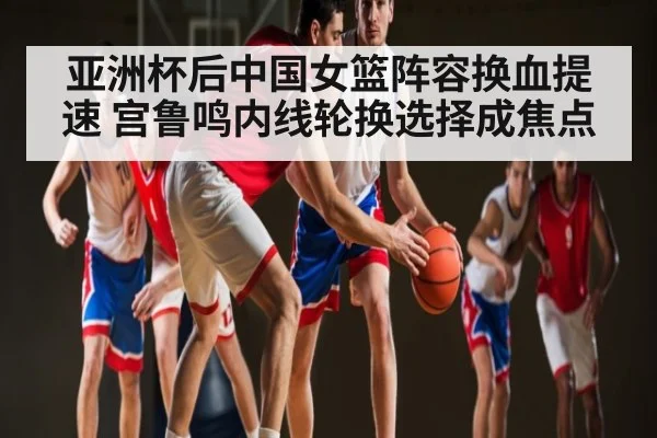 亚洲杯后中国女篮阵容换血提速 宫鲁鸣内线轮换选择成焦点
